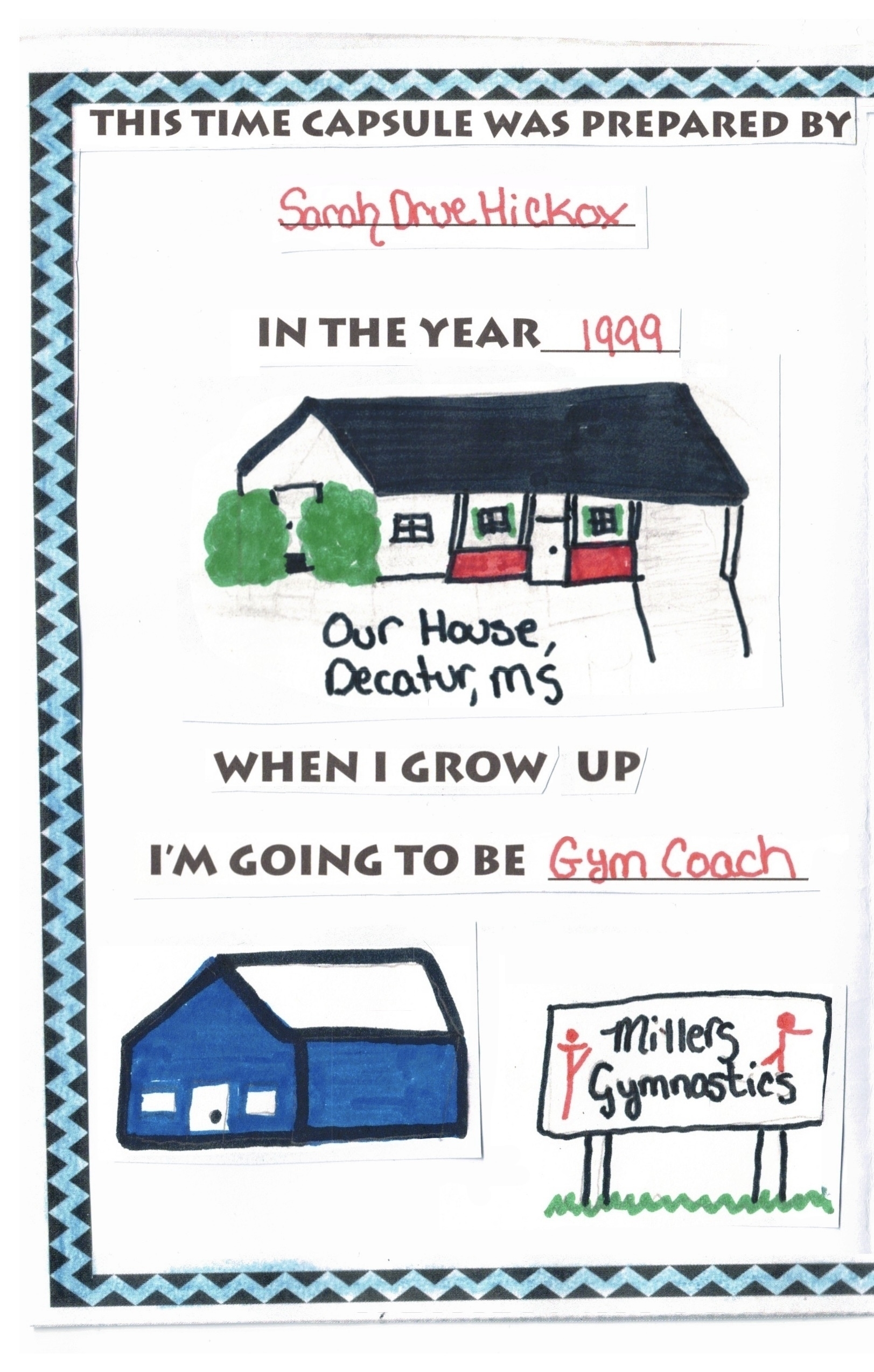 This time capsule was prepared by Sarah Drue Hickox. In the year 1999. Drawings from a younger me in magic marker of my home (a white house with brick veranda and green bushes) and a blue tin building labeled Miller's Gymnastics. When I grow up I'm going to be a gym coach.